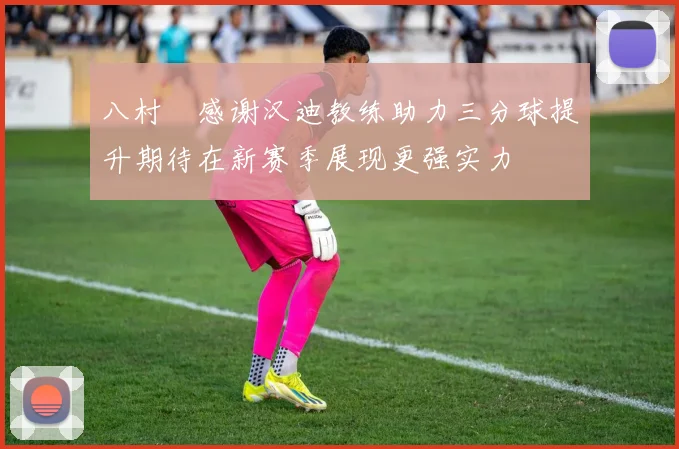 八村塁感谢汉迪教练助力三分球提升期待在新赛季展现更强实力