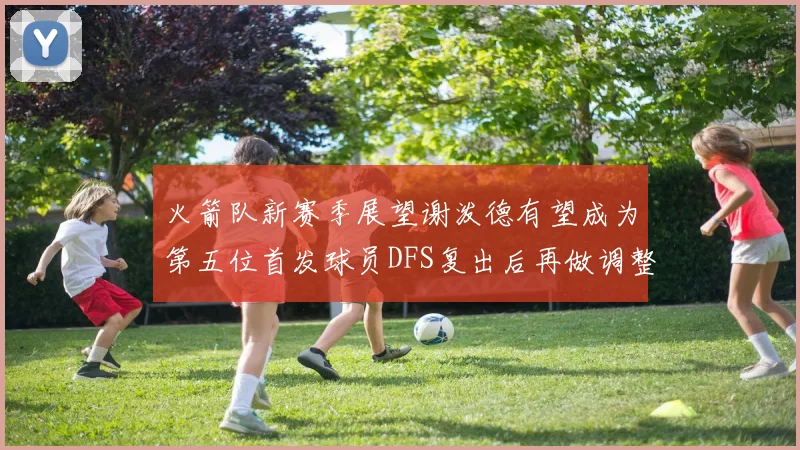 火箭队新赛季展望谢泼德有望成为第五位首发球员DFS复出后再做调整