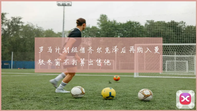 罗马计划租借齐尔克泽后再购入曼联冬窗不打算出售他