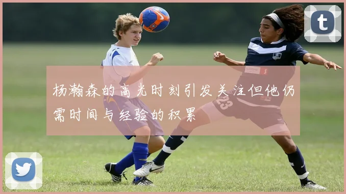 杨瀚森的高光时刻引发关注但他仍需时间与经验的积累