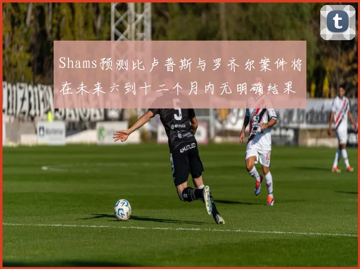 Shams预测比卢普斯与罗齐尔案件将在未来六到十二个月内无明确结果