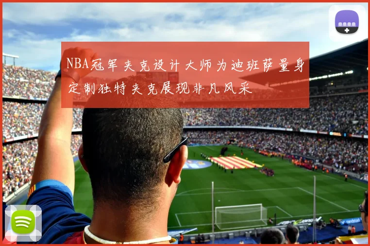 NBA冠军夹克设计大师为迪班萨量身定制独特夹克展现非凡风采