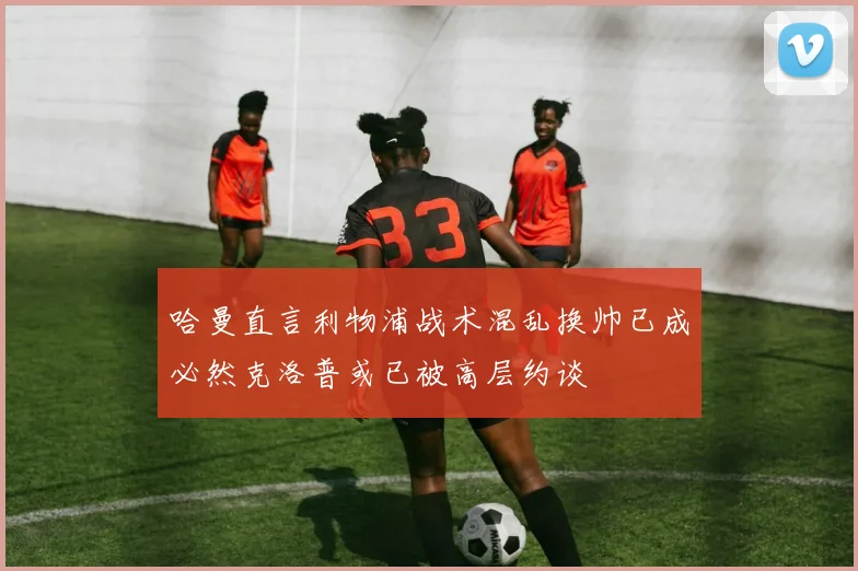 哈曼直言利物浦战术混乱换帅已成必然克洛普或已被高层约谈
