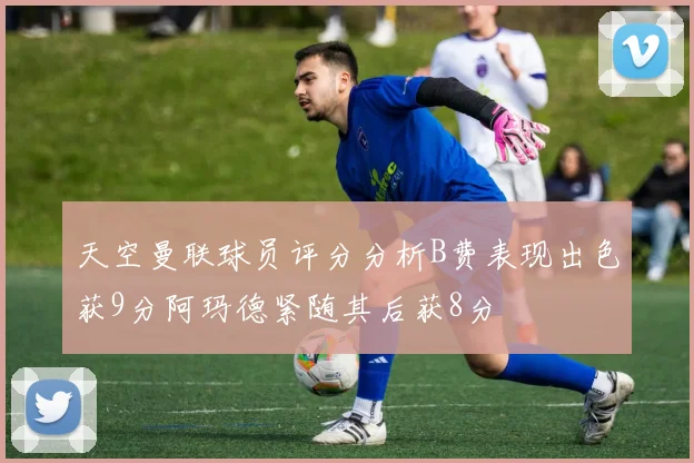 天空曼联球员评分分析B费表现出色获9分阿玛德紧随其后获8分