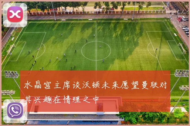 水晶宫主席谈沃顿未来愿望曼联对其兴趣在情理之中