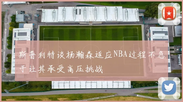 斯普利特谈杨瀚森适应NBA过程不急于让其承受高压挑战
