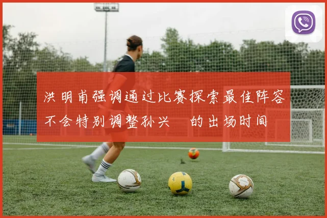 洪明甫强调通过比赛探索最佳阵容不会特别调整孙兴慜的出场时间