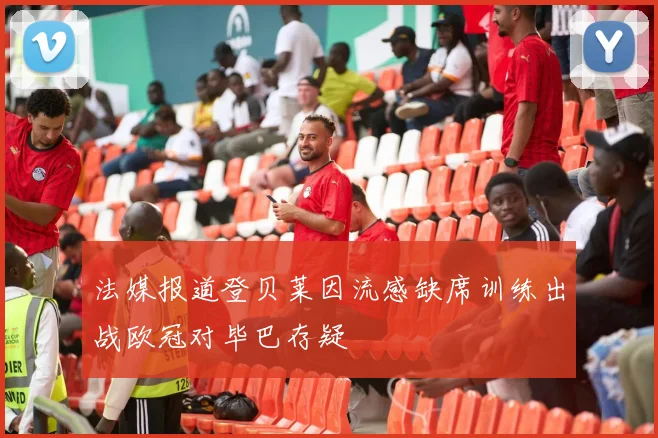 法媒报道登贝莱因流感缺席训练出战欧冠对毕巴存疑