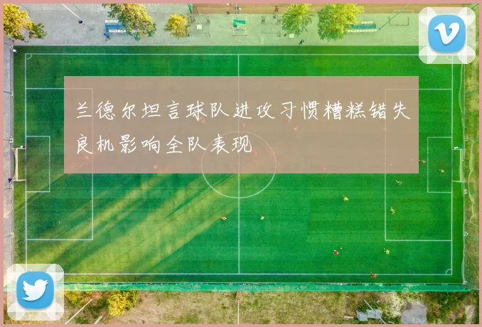 兰德尔坦言球队进攻习惯糟糕错失良机影响全队表现