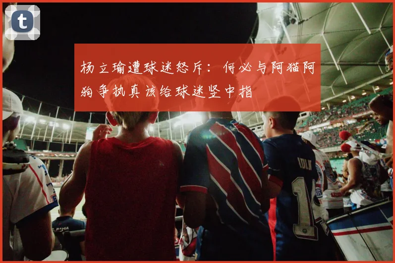 杨立瑜遭球迷怒斥：何必与阿猫阿狗争执真该给球迷竖中指