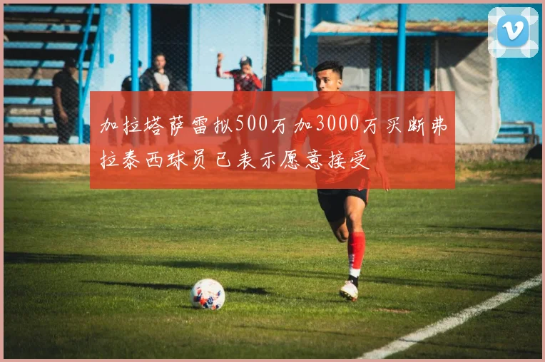 加拉塔萨雷拟500万加3000万买断弗拉泰西球员已表示愿意接受