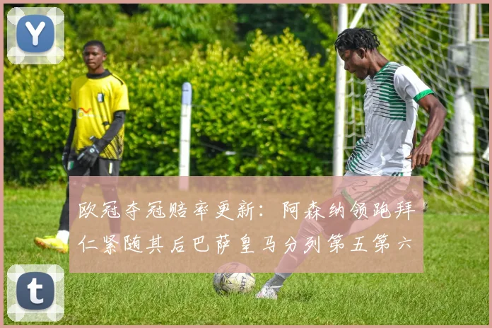 欧冠夺冠赔率更新：阿森纳领跑拜仁紧随其后巴萨皇马分列第五第六位